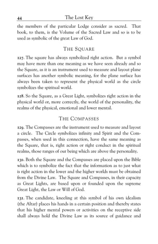 The Lost Key44
the members of the particular Lodge consider as sacred. That
book, to them, is the Volume of the Sacred Law and so is to be
used as symbolic of the great Law of God.
THE SQUARE
127. The square has always symbolized right action. But a symbol
may have more than one meaning as we have seen already and so
the Square, as it is an instrument used to measure and layout plane
surfaces has another symbolic meaning, for the plane surface has
always been taken to represent the physical world as the circle
symbolizes the spiritual world.
128. So the Square, as a Great Light, symbolizes right action in the
physical world or, more correctly, the world of the personality, the
realms of the physical, emotional and lower mental.
THE COMPASSES
129. The Compasses are the instrument used to measure and layout
a circle. The Circle symbolizes infinity and Spirit and the Com-
passes, when used in this connection, have the same meaning as
the Square, that is, right action or right conduct in the spiritual
realms, those ranges of our being which are above the personality.
130. Both the Square and the Compasses are placed upon the Bible
which is to symbolize the fact that the information as to just what
is right action in the lower and the higher worlds must be obtained
from the Divine Law. The Square and Compasses, in their capacity
as Great Lights, are based upon or founded upon the supreme
Great Light, the Law or Will of God.
131. The candidate, kneeling at this symbol of his own idealism
(the Altar) places his hands in a certain position and thereby states
that his higher mental powers or activities on the receptive side
shall always hold the Divine Law as its source of guidance and
 