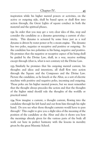 Chapter IV. 45
inspiration while his higher mental powers or activities, on the
active or outgoing side, shall be based upon or shall flow into
action through, the Great Lights of square conduct in both the
material and the spiritual phases.
132. In order that you may get a very clear idea of this, stop and
consider the candidate as a dynamo generating a current of elec-
tricity. This dynamo is actuated by some force just as a real
dynamo is driven by water power or by a steam engine. The dynamo
has two poles, negatiye or receptive and positive or outgoing. So
the candidate has two polarities to his being, negative and positive.
He promises that the negative or receptive aspect of his being shall
be guided by the Divine Law, shall, in a way, receive nothing
except through (that is, what is not contrary to) the Divine Law.
133. Similarly he promises that his outgoing mental current, his
thoughts and ideas and intentions, all shall flow into action
through the Square and the Compasses and the Divine Law.
Picture the candidate, as he kneels at the Altar, as a sort of electric
machine with positive and negative poles, incoming and outgoing.
Those poles are his higher mental powers, but we must remember
that the thought always precedes the action and that the thoughts
of the higher mind should rule the thoughts of the worldly or
practical mind.
134. Now imagine a current, a thought current, flowing into the
candidate through his left hand and out from him through his right
hand. Do you see what those thought currents would have to pass
through? This ought to give you a slight idea of the meaning of the
position of the candidate at the Altar and also it shows you how
the meanings already given for the various parts of the body all
work out here in perfect harmony with the lessons in morality
given by the great Masonic School.
 