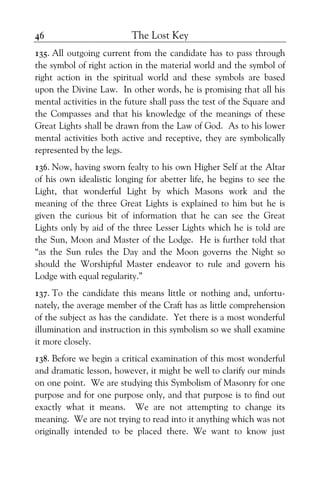 The Lost Key46
135. All outgoing current from the candidate has to pass through
the symbol of right action in the material world and the symbol of
right action in the spiritual world and these symbols are based
upon the Divine Law. In other words, he is promising that all his
mental activities in the future shall pass the test of the Square and
the Compasses and that his knowledge of the meanings of these
Great Lights shall be drawn from the Law of God. As to his lower
mental activities both active and receptive, they are symbolically
represented by the legs.
136. Now, having sworn fealty to his own Higher Self at the Altar
of his own idealistic longing for abetter life, he begins to see the
Light, that wonderful Light by which Masons work and the
meaning of the three Great Lights is explained to him but he is
given the curious bit of information that he can see the Great
Lights only by aid of the three Lesser Lights which he is told are
the Sun, Moon and Master of the Lodge. He is further told that
“as the Sun rules the Day and the Moon governs the Night so
should the Worshipful Master endeavor to rule and govern his
Lodge with equal regularity.”
137. To the candidate this means little or nothing and, unfortu-
nately, the average member of the Craft has as little comprehension
of the subject as has the candidate. Yet there is a most wonderful
illumination and instruction in this symbolism so we shall examine
it more closely.
138. Before we begin a critical examination of this most wonderful
and dramatic lesson, however, it might be well to clarify our minds
on one point. We are studying this Symbolism of Masonry for one
purpose and for one purpose only, and that purpose is to find out
exactly what it means. We are not attempting to change its
meaning. We are not trying to read into it anything which was not
originally intended to be placed there. We want to know just
 