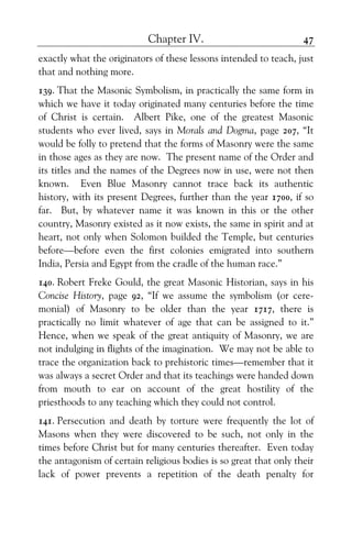 Chapter IV. 47
exactly what the originators of these lessons intended to teach, just
that and nothing more.
139. That the Masonic Symbolism, in practically the same form in
which we have it today originated many centuries before the time
of Christ is certain. Albert Pike, one of the greatest Masonic
students who ever lived, says in Morals and Dogma, page 207, “It
would be folly to pretend that the forms of Masonry were the same
in those ages as they are now. The present name of the Order and
its titles and the names of the Degrees now in use, were not then
known. Even Blue Masonry cannot trace back its authentic
history, with its present Degrees, further than the year 1700, if so
far. But, by whatever name it was known in this or the other
country, Masonry existed as it now exists, the same in spirit and at
heart, not only when Solomon builded the Temple, but centuries
before—before even the first colonies emigrated into southern
India, Persia and Egypt from the cradle of the human race.”
140. Robert Freke Gould, the great Masonic Historian, says in his
Concise History, page 92, “If we assume the symbolism (or cere-
monial) of Masonry to be older than the year 1717, there is
practically no limit whatever of age that can be assigned to it.”
Hence, when we speak of the great antiquity of Masonry, we are
not indulging in flights of the imagination. We may not be able to
trace the organization back to prehistoric times—remember that it
was always a secret Order and that its teachings were handed down
from mouth to ear on account of the great hostility of the
priesthoods to any teaching which they could not control.
141. Persecution and death by torture were frequently the lot of
Masons when they were discovered to be such, not only in the
times before Christ but for many centuries thereafter. Even today
the antagonism of certain religious bodies is so great that only their
lack of power prevents a repetition of the death penalty for
 