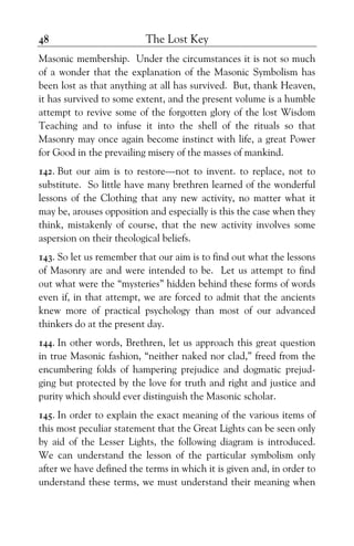 The Lost Key48
Masonic membership. Under the circumstances it is not so much
of a wonder that the explanation of the Masonic Symbolism has
been lost as that anything at all has survived. But, thank Heaven,
it has survived to some extent, and the present volume is a humble
attempt to revive some of the forgotten glory of the lost Wisdom
Teaching and to infuse it into the shell of the rituals so that
Masonry may once again become instinct with life, a great Power
for Good in the prevailing misery of the masses of mankind.
142. But our aim is to restore—not to invent. to replace, not to
substitute. So little have many brethren learned of the wonderful
lessons of the Clothing that any new activity, no matter what it
may be, arouses opposition and especially is this the case when they
think, mistakenly of course, that the new activity involves some
aspersion on their theological beliefs.
143. So let us remember that our aim is to find out what the lessons
of Masonry are and were intended to be. Let us attempt to find
out what were the “mysteries” hidden behind these forms of words
even if, in that attempt, we are forced to admit that the ancients
knew more of practical psychology than most of our advanced
thinkers do at the present day.
144. In other words, Brethren, let us approach this great question
in true Masonic fashion, “neither naked nor clad,” freed from the
encumbering folds of hampering prejudice and dogmatic prejud-
ging but protected by the love for truth and right and justice and
purity which should ever distinguish the Masonic scholar.
145. In order to explain the exact meaning of the various items of
this most peculiar statement that the Great Lights can be seen only
by aid of the Lesser Lights, the following diagram is introduced.
We can understand the lesson of the particular symbolism only
after we have defined the terms in which it is given and, in order to
understand these terms, we must understand their meaning when
 