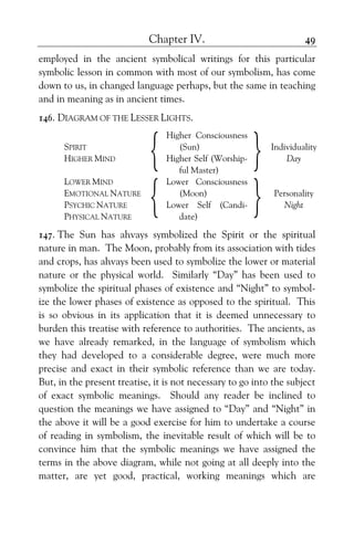Chapter IV. 49
employed in the ancient symbolical writings for this particular
symbolic lesson in common with most of our symbolism, has come
down to us, in changed language perhaps, but the same in teaching
and in meaning as in ancient times.
146. DIAGRAM OF THE LESSER LIGHTS.
SPIRIT
HIGHER MIND
{
Higher Consciousness
(Sun)
Higher Self (Worship-
ful Master)
} Individuality
Day
LOWER MIND
EMOTIONAL NATURE
PSYCHIC NATURE
PHYSICAL NATURE
{
Lower Consciousness
(Moon)
Lower Self (Candi-
date)
} Personality
Night
147. The Sun has ahvays symbolized the Spirit or the spiritual
nature in man. The Moon, probably from its association with tides
and crops, has ahvays been used to symbolize the lower or material
nature or the physical world. Similarly “Day” has been used to
symbolize the spiritual phases of existence and “Night” to symbol-
ize the lower phases of existence as opposed to the spiritual. This
is so obvious in its application that it is deemed unnecessary to
burden this treatise with reference to authorities. The ancients, as
we have already remarked, in the language of symbolism which
they had developed to a considerable degree, were much more
precise and exact in their symbolic reference than we are today.
But, in the present treatise, it is not necessary to go into the subject
of exact symbolic meanings. Should any reader be inclined to
question the meanings we have assigned to “Day” and “Night” in
the above it will be a good exercise for him to undertake a course
of reading in symbolism, the inevitable result of which will be to
convince him that the symbolic meanings we have assigned the
terms in the above diagram, while not going at all deeply into the
matter, are yet good, practical, working meanings which are
 