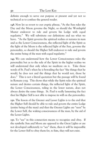 The Lost Key50
definite enough to serve our purpose at present and yet not so
technical as to confuse the general reader.
148. Now let us revert to our cryptic phrase, “As the Sun rules the
Day and the Moon governs the Night, so should the Worshipful
Master endeavor to rule and govern his Lodge with equal
regularity.” We will substitute our definitions and see what we
have. “As the Spirit governs the spiritual realms or natures in man
and as the Lower Consciousness, the reflected light of the Spirit as
the light of the Moon is the reflected light of the Sun, governs the
personality, so should the Higher Self endeavor to rule and govern
the entire being of the man with equal regularity.”
149. We can understand how the Lower Consciousness rules the
personality but as to the rule of the Spirit in the higher realms we
will understand that only when we meditate on it. Take those
words of St. Paul’s when he is bewailing the fact “the things that he
would, he does not and the things that he would not, those he
does.” This is not a literal quotation but the passage will be found
in Romans 7:15. This shows that while the Spirit rules the spiritual
nature and desires certain things, the reflected light of the Spirit,
the Lower Consciousness, ruling in the lower nature, does not
always desire the same things. St. Paul is really lamenting the fact
that his Higher Self is not able to impose its will on the personality.
150. The lesson of the Greater and Lesser Lights is to the end that
the Higher Self should be able to rule and govern the entire Lodge
(entire being of the man) and that the Greater Lights are “seen” by
the Lower Self, the waking consciousness of the man, by the aid of
the Lesser Lights.
151. To “see” in this connection means to recognize and obey. If
the symbolic Sun and Moon are opposed to the Great Lights or are
not developed sufficiently to “see” them, then it will be impossible
for the Lower Self to obey them for, to him, they will not exist.
 