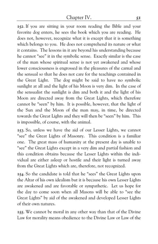 Chapter IV. 51
152. If you are sitting in your room reading the Bible and your
favorite dog enters, he sees the book which you are reading. He
does not, however, recognize what it is except that it is something
which belongs to you. He does not comprehend its nature or what
it contains. The lessons in it are beyond his understanding because
he cannot “see” it in the symbolic sense. Exactly similar is the case
of the man whose spiritual sense is not yet awakened and whose
lower consciousness is engrossed in the pleasures of the carnal and
the sensual so that he does not care for the teachings contained in
the Great Light. The dog might be said to have no symbolic
sunlight at all and the light of his Moon is very dim. In the case of
the sensualist the sunlight is dim and both it and the light of his
Moon are directed away from the Great Lights, which therefore
cannot be “seen” by him. It is possible, however, that the light of
the Sun and the Moon of the man may, in time, be directed
towards the Great Lights and they will then be “seen” by him. This
is impossible, of course, with the animal.
153. So, unless we have the aid of our Lesser Lights, we cannot
“see” the Great Lights of Masonry. This condition is a familiar
one. The great mass of humanity at the present day is unable to
“see” the Great Lights except in a very dim and partial fashion and
this condition obtains because the Lesser Lights within the indi-
vidual are either asleep or hostile and their light is turned away
from the Great Lights which are, therefore, not recognized.
154. So the candidate is told that he “sees” the Great Lights upon
the Altar of his own idealism but it is because his own Lesser Lights
are awakened and are favorable or sympathetic. Let us hope for
the day to come soon when all Masons will be able to “see the
Great Lights” by aid of the awakened and developed Lesser Lights
of their own natures.
155. We cannot be moral in any other way than that of the Divine
Law for morality means obedience to the Divine Law or Law of the
 