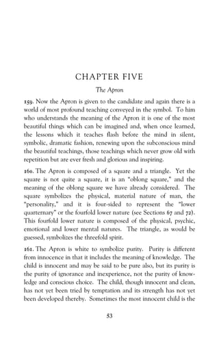 53
CHAPTER FIVE
The Apron
159. Now the Apron is given to the candidate and again there is a
world of most profound teaching conveyed in the symbol. To him
who understands the meaning of the Apron it is one of the most
beautiful things which can be imagined and, when once learned,
the lessons which it teaches flash before the mind in silent,
symbolic, dramatic fashion, renewing upon the subconscious mind
the beautiful teachings, those teachings which never grow old with
repetition but are ever fresh and glorious and inspiring.
160. The Apron is composed of a square and a triangle. Yet the
square is not quite a square, it is an “oblong square,” and the
meaning of the oblong square we have already considered. The
square symbolizes the physical, material nature of man, the
“personality,” and it is four-sided to represent the “lower
quarternary” or the fourfold lower nature (see Sections 67 and 72).
This fourfold lower nature is composed of the physical, psychic,
emotional and lower mental natures. The triangle, as would be
guessed, symbolizes the threefold spirit.
161. The Apron is white to symbolize purity. Purity is different
from innocence in that it includes the meaning of knowledge. The
child is innocent and may be said to be pure also, but its purity is
the purity of ignorance and inexperience, not the purity of know-
ledge and conscious choice. The child, though innocent and clean,
has not yet been tried by temptation and its strength has not yet
been developed thereby. Sometimes the most innocent child is the
 
