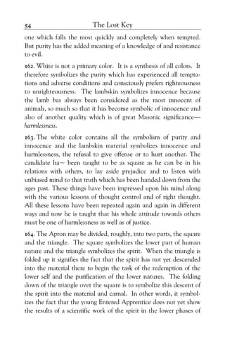 The Lost Key54
one which falls the most quickly and completely when tempted.
But purity has the added meaning of a knowledge of and resistance
to evil.
162. White is not a primary color. It is a synthesis of all colors. It
therefore symbolizes the purity which has experienced all tempta-
tions and adverse conditions and consciously prefers righteousness
to unrighteousness. The lambskin symbolizes innocence because
the lamb bas always been considered as the most innocent of
animals, so much so that it has become symbolic of innocence and
also of another quality which is of great Masonic significance—
harmlessness.
163. The white color contains all the symbolism of purity and
innocence and the lambskin material symbolizes innocence and
harmlessness, the refusal to give offense or to hurt another. The
candidate ha~ been taught to be as square as he can be in his
relations with others, to lay aside prejudice and to listen with
unbiased mind to that truth which has been handed down from the
ages past. These things have been impressed upon his mind along
with the various lessons of thought control and of right thought.
All these lessons have been repeated again and again in different
ways and now he is taught that his whole attitude towards others
must be one of harmlessness as well as of justice.
164. The Apron may be divided, roughly, into two parts, the square
and the triangle. The square symbolizes the lower part of human
nature and the triangle symbolizes the spirit. When the triangle is
folded up it signifies the fact that the spirit has not yet descended
into the material there to begin the task of the redemption of the
lower self and the purification of the lower natures. The folding
down of the triangle over the square is to symbolize this descent of
the spirit into the material and carnal. In other words, it symbol-
izes the fact that the young Entered Apprentice does not yet show
the results of a scientific work of the spirit in the lower phases of
 