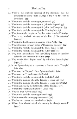 The Lost Key2
25. What is the symbolic meaning of the statement that the
candidate has come “from a Lodge of the Holy Sts. John at
Jerusalem?” (55)
26. What is the symbolic meaning of Jerusalem? (52)
27. What is the symbolic meaning of St. John the Baptist? (53)
28. What is the symbolic meaning of St. John .the Evangelist? (54)
29. What is the symbolic meaning of the Clothing? (62, 63)
30. What is meant by the phrase “neither naked nor clad?” (64-65)
31. What is the symbolic meaning of the Rite of Discalceation?
(100-102)
32. What is the double symbolic meaning of the Ashlar? (35)
33. Why is Masonry correcdy called a “Progressive Science?” (34)
34. What is the symbolic meaning of the Three Raps? (90-92)
35. What is the symbolic meaning of the Altar? (110-116)
36. Why must the candidate form the Oblong Square on the floor
before he can approach the Altar? (117)
37. Why are the Great Lights “seen” by aid of the Lesser Lights?
(149-157)
38. Is the Apron designed to represent a Square and a Triangle?
(160, 165)
39. What does the “Square” of the Apron symbolize? (160)
40. What does the Triangle symbolize? (160)
41. What is the symbolic meaning of the lambskin? (162)
42. What is the meaning when the Triangle is folded up? (164)
43. What is the meaning when the Triangle is folded down? (164)
44. What is denoted by the bottom line of the Triangle? (171)
45. What is the scientinc definition of Love? (187)
46. Why are linen Aprons used? (195)
47. What is the symbolic meaning of linen? (195)
48. What is meant by turning up the corner? (196)
49. Why has this custom become obsolete? (196)
50. Where does Masonry teach the necasity for thougbt control?
(49-51)
 