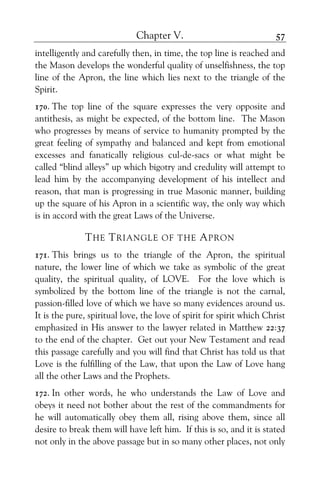 Chapter V. 57
intelligently and carefully then, in time, the top line is reached and
the Mason develops the wonderful quality of unselfishness, the top
line of the Apron, the line which lies next to the triangle of the
Spirit.
170. The top line of the square expresses the very opposite and
antithesis, as might be expected, of the bottom line. The Mason
who progresses by means of service to humanity prompted by the
great feeling of sympathy and balanced and kept from emotional
excesses and fanatically religious cul-de-sacs or what might be
called “blind alleys” up which bigotry and credulity will attempt to
lead him by the accompanying development of his intellect and
reason, that man is progressing in true Masonic manner, building
up the square of his Apron in a scientific way, the only way which
is in accord with the great Laws of the Universe.
THE TRIANGLE OF THE APRON
171. This brings us to the triangle of the Apron, the spiritual
nature, the lower line of which we take as symbolic of the great
quality, the spiritual quality, of LOVE. For the love which is
symbolized by the bottom line of the triangle is not the carnal,
passion-filled love of which we have so many evidences around us.
It is the pure, spiritual love, the love of spirit for spirit which Christ
emphasized in His answer to the lawyer related in Matthew 22:37
to the end of the chapter. Get out your New Testament and read
this passage carefully and you will find that Christ has told us that
Love is the fulfilling of the Law, that upon the Law of Love hang
all the other Laws and the Prophets.
172. In other words, he who understands the Law of Love and
obeys it need not bother about the rest of the commandments for
he will automatically obey them all, rising above them, since all
desire to break them will have left him. If this is so, and it is stated
not only in the above passage but in so many other places, not only
 