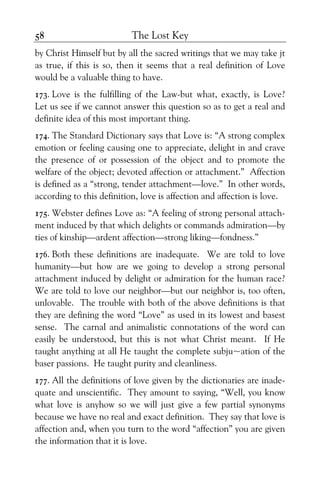 The Lost Key58
by Christ Himself but by all the sacred writings that we may take jt
as true, if this is so, then it seems that a real definition of Love
would be a valuable thing to have.
173. Love is the fulfilling of the Law-but what, exactly, is Love?
Let us see if we cannot answer this question so as to get a real and
definite idea of this most important thing.
174. The Standard Dictionary says that Love is: “A strong complex
emotion or feeling causing one to appreciate, delight in and crave
the presence of or possession of the object and to promote the
welfare of the object; devoted affection or attachment.” Affection
is defined as a “strong, tender attachment—love.” In other words,
according to this definition, love is affection and affection is love.
175. Webster defines Love as: “A feeling of strong personal attach-
ment induced by that which delights or commands admiration—by
ties of kinship—ardent affection—strong liking—fondness.”
176. Both these definitions are inadequate. We are told to love
humanity—but how are we going to develop a strong personal
attachment induced by delight or admiration for the human race?
We are told to love our neighbor—but our neighbor is, too often,
unlovable. The trouble with both of the above definitions is that
they are defining the word “Love” as used in its lowest and basest
sense. The carnal and animalistic connotations of the word can
easily be understood, but this is not what Christ meant. If He
taught anything at all He taught the complete subju~ation of the
baser passions. He taught purity and cleanliness.
177. All the definitions of love given by the dictionaries are inade-
quate and unscientific. They amount to saying, “Well, you know
what love is anyhow so we will just give a few partial synonyms
because we have no real and exact definition. They say that love is
affection and, when you turn to the word “affection” you are given
the information that it is love.
 