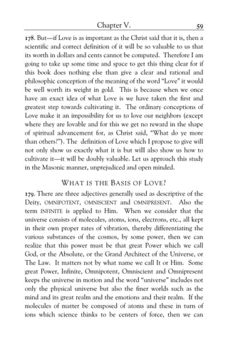 Chapter V. 59
178. But—if Love is as important as the Christ said that it is, then a
scientific and correct definition of it will be so valuable to us that
its worth in dollars and cents cannot be computed. Therefore I am
going to take up some time and space to get this thing clear for if
this book does nothing else than give a clear and rational and
philosophic conception of the meaning of the word “Love” it would
be well worth its weight in gold. This is because when we once
have an exact idea of what Love is we have taken the first and
greatest step towards cultivating it. The ordinary conceptions of
Love make it an impossibility for us to love our neighbors (except
where they are lovable and for this we get no reward in the shape
of spiritual advancement for, as Christ said, “What do ye more
than others?”). The definition of Love which I propose to give will
not only show us exactly what it is but wiII also show us how to
cultivate it—it will be doubly valuable. Let us approach this study
in the Masonic manner, unprejudiced and open minded.
WHAT IS THE BASIS OF LOVE?
179. There are three adjectives generally used as descriptive of the
Deity, OMNIPOTENT, OMNISCIENT and OMNIPRESENT. Also the
term INFINITE is applied to Him. When we consider that the
universe consists of molecules, atoms, ions, electrons, etc., all kept
in their own proper rates of vibration, thereby differentiating the
various substances of the cosmos, by some power, then we can
realize that this power must be that great Power which we call
God, or the Absolute, or the Grand Architect of the Universe, or
The Law. It matters not by what name we call It or Him. Some
great Power, Infinite, Omnipotent, Omniscient and Omnipresent
keeps the universe in motion and the word “universe” includes not
only the physical universe but also the finer worlds such as the
mind and its great realm and the emotions and their realm. If the
molecules of matter be composed of atoms and these in turn of
ions which science thinks to be centers of force, then we can
 