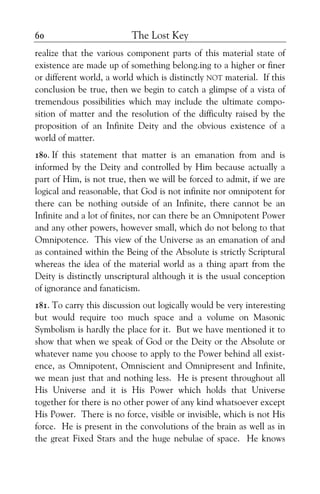The Lost Key60
realize that the various component parts of this material state of
existence are made up of something belong.ing to a higher or finer
or different world, a world which is distinctly NOT material. If this
conclusion be true, then we begin to catch a glimpse of a vista of
tremendous possibilities which may include the ultimate compo-
sition of matter and the resolution of the difficulty raised by the
proposition of an Infinite Deity and the obvious existence of a
world of matter.
180. If this statement that matter is an emanation from and is
informed by the Deity and controlled by Him because actually a
part of Him, is not true, then we will be forced to admit, if we are
logical and reasonable, that God is not infinite nor omnipotent for
there can be nothing outside of an Infinite, there cannot be an
Infinite and a lot of finites, nor can there be an Omnipotent Power
and any other powers, however small, which do not belong to that
Omnipotence. This view of the Universe as an emanation of and
as contained within the Being of the Absolute is strictly Scriptural
whereas the idea of the material world as a thing apart from the
Deity is distinctly unscriptural although it is the usual conception
of ignorance and fanaticism.
181. To carry this discussion out logically would be very interesting
but would require too much space and a volume on Masonic
Symbolism is hardly the place for it. But we have mentioned it to
show that when we speak of God or the Deity or the Absolute or
whatever name you choose to apply to the Power behind all exist-
ence, as Omnipotent, Omniscient and Omnipresent and Infinite,
we mean just that and nothing less. He is present throughout all
His Universe and it is His Power which holds that Universe
together for there is no other power of any kind whatsoever except
His Power. There is no force, visible or invisible, which is not His
force. He is present in the convolutions of the brain as well as in
the great Fixed Stars and the huge nebulae of space. He knows
 