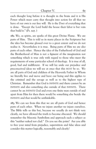 Chapter V. 61
each thought long before it is thought in the brain and it is His
Power which must carry that thought into action for all that we
have of our own is our free will. He is the Doer of everything that
is done. “Except the Lord build the house their labor is but vain
that build it.” (Ps. 127. )
182. We, as spirits, are sparks of this great Divine Flame. We are
parts of Him. This is told us in many places in the Scriptures but
the idea has become glossed over to a great extent and we do not
realize it. Nevertheless it is true. Being parts of Him we are also
parts of each other. Hence the idea of the Fatherhood of God and
the Brotherhood of Man is not a figment of the imagination nor
something which is true only with regard to those who meet the
requirements of some particular school of theology. It is true of all,
good, bad and indifferent. If we will lay aside our prejudice and
preconceived ideas we will see at once that this MUST be so. We
are all parts of God and children of the Heavenly Father in Whom
we literally live and move and have our being and this applies to
the criminal and the savage as well as to the highest type of
Christian. Remember that God is INFINITE and there cannot be an
INFINITE and also something else outside of that INFINITE. There
cannot be an INFINITE God and even one finite man outside of and
apart from Him for then there would be something else beside the
INFINITE and that would be unthinkable.
183. We can see from this that we are all parts of God and hence
parts of each other. When we injure another we injure ourselves.
The Bible tells us this but, because we usually do not think very
clearly, we have allowed the truth to become obscured. We should
remember the Masonic Symbolism and approach such a subject as
this “neither naked nor clad.” Do you see the point? Are you able
to free your mind from prejudice, superstition and false ideas and
consider this matter logically, reasonably and clearly?
 