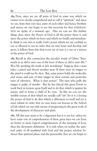The Lost Key62
184. Now, since we are all parts of God in some way which we
cannot now clearly comprehend and so call it “spiritual,” and since
we are, from that very fact, parts of each other and hence brothers
and sisters, we can begin to see the necessity for that HARMLESS-
NESS we spoke of a moment ago. Also we can see this further
thing, that, since the Power of God is all the power there is and
since the power which we have and which we fondly and mistaken-
ly think is our own is really God’s power which we are enabled to
use or allowed to use in order that we may learn and develop and
grow, it follows from this that every act of ours is a use or a misuse
of the power of God.
185. Recall in this connection the peculiar words of Christ “Inas-
much as ye did it unto one of the least of these ye did it unto Me.”
Was He speaking the truth or just moralizing? Suppose that a man
takes a pistol and shoots another man. If there were no trigger to
the pistol it could not be shot. But, some power holds the molecules
and atoms and ions of that trigger in their certain and particular
rates of vibration. What is that power? The man who pulls the
trigger is guilty of murder. But he has forced this great Power to
work back in torsion upon Itself and to do that which is against Its
nature and to harm a child of Its own. In this we can see the
terrible nature of that which we usually call “sin” for it is a forcing
the power of God to do that which is abhorrent to itself and yet it
must submit in order that we may learn our lessons in the School
of Life which are our only means of progressing in the great work of
the development of character and spirit.
186. All this may seem to be a digression but it is not for, unless we
have some sort of comprehension of these great facts we can have
no better or more logical comprehension of the meaning of Love
than the dictionary definition. It is only when we realize the spiri-
tual unity of all mankind with God and the proper relation be-
tween that spiritual phase and the personality that we can begin to
 