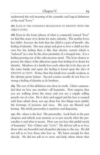 Chapter V. 63
understand the real meaning of the scientific and logical definition
of the word “Love.”
187. LOVE IS THE CONSCIOUS REALIZATION OF IDENTITY WITH THE
OBJECT LOVED.
188. Even in the lower phases of what is commonly termed “love”
we find this sense of or desire for unity, identity. The mother loves
her child—because she feels that the child is a part of herself—the
feeling of identity. She may adopt and grow to love a child not her
own but the feeling then is like that electric current which is
“induced” in a wire by the close proximity of a charged wire. It is a
feeling growing out of the subconscious mind. The lover desires to
possess the object of his affections again that feeling of or desire for
identity. Members of a family love each other BECAUSE they are of
the same family and again the feeling is based upon the idea of
IDENTITY or UNITY. Notice that this family love usually weakens as
the identity grows fainter. Second cousins usually do not have so
strong a feeling of identity as do brothers.
189. The test of this definition win show its truth. Christ comman-
ded that we love one another—all humanity. Now suppose that
you are walking down the street and you see a cripple selling
pencils out of a hat. He is dirty and ragged and his face is seamed
with lines which show, not age alone but also things more pitiful,
the footsteps of passions and vices. His eyes are bleared and
leering. His whole personality is repulsive and disgusting.
190. Ah—there is the key! His personality. Look back at the past
chapters and refresh your memory as to just exactly what the per-
sonality is and what it means. How can you love this pitiful wreck
of humanity? Yet—Christ said, “LOVE.” He did not tell us to love
those who are beautiful and altogether pleasing to the eye. He did
not tell us to love those who love us. We knew enough for that
already. He did not tell us to serve and help others where that
 
