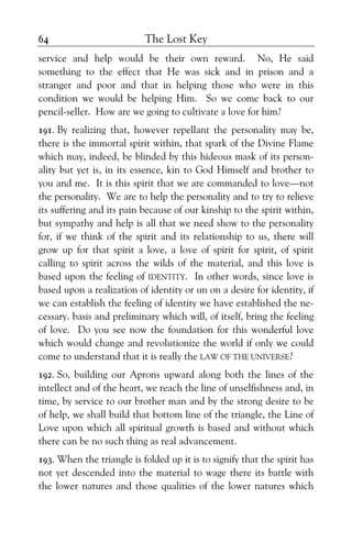 The Lost Key64
service and help would be their own reward. No, He said
something to the effect that He was sick and in prison and a
stranger and poor and that in helping those who were in this
condition we would be helping Him. So we come back to our
pencil-seller. How are we going to cultivate a love for him?
191. By realizing that, however repellant the personality may be,
there is the immortal spirit within, that spark of the Divine Flame
which may, indeed, be blinded by this hideous mask of its person-
ality but yet is, in its essence, kin to God Himself and brother to
you and me. It is this spirit that we are commanded to love—not
the personality. We are to help the personality and to try to relieve
its suffering and its pain because of our kinship to the spirit within,
but sympathy and help is all that we need show to the personality
for, if we think of the spirit and its relationship to us, there will
grow up for that spirit a love, a love of spirit for spirit, of spirit
calling to spirit across the wilds of the material, and this love is
based upon the feeling of IDENTITY. In other words, since love is
based upon a realization of identity or un on a desire for identity, if
we can establish the feeling of identity we have established the ne-
cessary. basis and preliminary which will, of itself, bring the feeling
of love. Do you see now the foundation for this wonderful love
which would change and revolutionize the world if only we could
come to understand that it is really the LAW OF THE UNIVERSE?
192. So, building our Aprons upward along both the lines of the
intellect and of the heart, we reach the line of unselfishness and, in
time, by service to our brother man and by the strong desire to be
of help, we shall build that bottom line of the triangle, the Line of
Love upon which all spiritual growth is based and without which
there can be no such thing as real advancement.
193. When the triangle is folded up it is to signify that the spirit has
not yet descended into the material to wage there its battle with
the lower natures and those qualities of the lower natures which
 