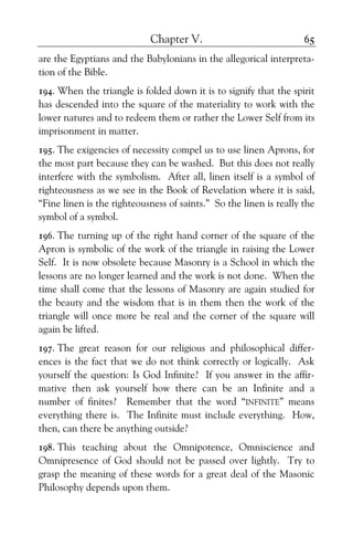 Chapter V. 65
are the Egyptians and the Babylonians in the allegorical interpreta-
tion of the Bible.
194. When the triangle is folded down it is to signify that the spirit
has descended into the square of the materiality to work with the
lower natures and to redeem them or rather the Lower Self from its
imprisonment in matter.
195. The exigencies of necessity compel us to use linen Aprons, for
the most part because they can be washed. But this does not really
interfere with the symbolism. After all, linen itself is a symbol of
righteousness as we see in the Book of Revelation where it is said,
“Fine linen is the righteousness of saints.” So the linen is really the
symbol of a symbol.
196. The turning up of the right hand corner of the square of the
Apron is symbolic of the work of the triangle in raising the Lower
Self. It is now obsolete because Masonry is a School in which the
lessons are no longer learned and the work is not done. When the
time shall come that the lessons of Masonry are again studied for
the beauty and the wisdom that is in them then the work of the
triangle will once more be real and the corner of the square will
again be lifted.
197. The great reason for our religious and philosophical differ-
ences is the fact that we do not think correctly or logically. Ask
yourself the question: Is God Infinite? If you answer in the affir-
mative then ask yourself how there can be an Infinite and a
number of finites? Remember that the word “INFINITE” means
everything there is. The Infinite must include everything. How,
then, can there be anything outside?
198. This teaching about the Omnipotence, Omniscience and
Omnipresence of God should not be passed over lightly. Try to
grasp the meaning of these words for a great deal of the Masonic
Philosophy depends upon them.
 