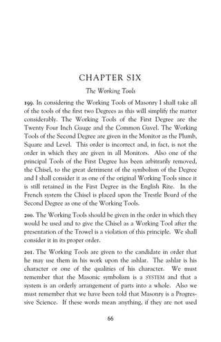 66
CHAPTER SIX
The Working Tools
199. In considering the Working Tools of Masonry I shall take all
of the tools of the first two Degrees as this wiII simplify the matter
considerably. The Working Tools of the First Degree are the
Twenty Four Inch Gauge and the Common Gavel. The Working
Tools of the Second Degree are given in the Monitor as the Plumb,
Square and Level. This order is incorrect and, in fact, is not the
order in which they are given in all Monitors. Also one of the
principal Tools of the First Degree has been arbitrarily removed,
the Chisel, to the great detriment of the symbolism of the Degree
and I shall consider it as one of the original Working Tools since it
is still retained in the First Degree in the English Rite. In the
French system the Chisel is placed upon the Trestle Board of the
Second Degree as one of the Working Tools.
200. The Working Tools should be given in the order in which they
would be used and to give the Chisel as a Working Tool after the
presentation of the Trowel is a violation of this principle. We shall
consider it in its proper order.
201. The Working Tools are given to the candidate in order that
he may use them in his work upon the ashlar. The ashlar is his
character or one of the qualities of his character. We must
remember that the Masonic symbolism is a SYSTEM and that a
system is an orderly arrangement of parts into a whole. Also we
must remember that we have been told that Masonry is a Progres-
sive Science. If these words mean anything, if they are not used
 