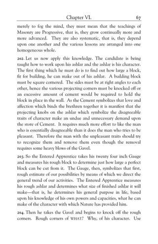 Chapter VI. 67
merely to fog the mind, they must mean that the teachings of
Masonry are Progressive, that is, they grow continually more and
more advanced. They are also systematic, that is, they depend
upon one another and the various lessons are arranged into one
homogeneous whole.
202. Let us now apply this knowledge. The candidate is being
taught how to work upon his ashlar and the ashlar is his character.
The first thing which he must do is to find out how large a block,
fit for building, he can make out of his ashlar. A building block
must be square cornered. The sides must be at right angles to each
other, hence the various projecting corners must be knocked off or
an excessive amount of cement would be required to hold the
block in place in the wall. As the Cement symbolizes that love and
affection which binds the brethren together it is manifest that the
projecting knobs on the ashlar which symbolize the disagreeable
traits of character make an undue and unnecessary demand upon
the store of Cement. It requires much more effort to like the man
who is essentialIy disagreeable than it does the man who tries to be
pleasant. Therefore the man with the unpleasant traits should try
to recognize them and remove them even though the removal
requires some heavy blows of the Gavel.
203. So the Entered Apprentice takes his twenty four inch Gauge
and measures his rough block to determine just how large a perfect
block can be cut from it. The Gauge, then, symbolizes that first,
rough estimate of our possibilities by means of which we direct the
general trend of our activities. The Entered Apprentice measures
his rough ashlar and determines what size of finished ashlar it will
make—that is, he determines his general purpose in life, based
upon his knowledge of his own powers and capacities, what he can
make of the character with which Nature has provided him.
204. Then he takes the Gavel and begins to knock off the rough
corners. Rough corners of WHAT? Why, of his character. Use
 