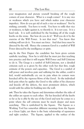 The Lost Key68
your imagination and picture yourself breaking off the rough
corners of your character. What is a rough corner? It is any vice
or weakness which you have and which makes your character
imperfect. How do you get rid of such a vice or weakness? Not by
wishing, certainly. You have to work. You have to stifle that vice
or weakness, to fight against it, to throttle it. It is not easy. It is a
hard task. It is well symbolized by the breaking off of the rough
knobs on the stone. But how do you do it? Well you do it by the
exercise of the Will Power. Is not that true? You know that
wishing will not do it. You must use force. And that force must be
directed by the will. Hence the common Gavel is a symbol of Will
Power directed by the intelligence or spirit.
205. In the First Degree the candidate has been given certain
symbolic teaching. Now he is told that he must put that teaching
into practice and that it will require Will Power and Self Criticism
to do it. The Gauge is a symbol of Self-Criticism, not a detailed
criticism such as is given by the other tools but that first, rough
estimate of the powers and capacities. The Gavel is a symbol of
will power and involves pain and suffering for the ashlar, could it
feel, would undoubtedly cry out in pain when its corners were
knocked off by the vigorous blows of the Gavel. So the individual
feels pain when he applies the Gavel to the ashlar of his character
and knocks off the defects, the most prominent defects, which
would unfit his ashlar for building into the wall.
206. Then he takes the Square and determines whether the sides of
the ashlar are square to each other. He has knocked off the knobs
so far as he is able by the use of the Gavel and now he comes to a
point where the self criticism must be much deeper and more
searching. This is symbolized by the Square. The Square as a
Working Tool has somewhat different meanings from the Square
as a Great Light, yet there is the basic relationship of squareness
and right conduct. The Square, applied to the surface of the
 