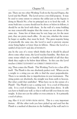 Chapter VI. 71
211. There are two other Working Tools in the Second Degree, the
Level and the Plumb. The Level serves a two-fold purpose. It may
be used to some extent to criticise the ashlar just as the Square is
doing in Sketch No. 2 but its principal use is to level the wall. A
stone built into a course should not be above or below its fellows, it
should be on the level with them. In the wall of a stone building
we may conceivably imagine that the stones are not always of the
same size. Some few of them may be very large yet, for the most
part, they are pretty much alike. At any rate, whether the stones
be larger or smaller, they must be level. The great majority being
of practically the same size, the Level is used to prevent anyone
stone being higher or lower than its fellows. Hence the Level is a
symbol of EQUALITY and also of HUMILITY.
212. In the case of a stone which thinks that it should be placed
above some other stone, the Level teaches humility. But there are
some stones which are so humble and distrustful of self that they
think they ought to be below their fellows. In this case the Level
teaches CORRECT JUDGMENT or CORRECT OBSERVATION.
213. Then comes the Plumb. This Working Tool is in a class all by
itself. The Plumb is the one absolutely perfect tool. When you tie
a weight to a string you are able to find the exact perpendicular.
There is no mistake due to imperfections in your instrument. The
string points out absolutely, the straight way from earth to heaven.
But what could that symbolize? What have we in the nature of a
Plumb? The Plumb is not a cutting tool. It is a tool of Direction
only. It is a tool of Guidance. It is let down from above. It tells
you how to build your wall. so that it will not fall over from its own
weight. It does not cut the ashlar or even criticise it. It is primarily
a tool of advice.
214. Also IT IS LET DOWN FROM ABOVE. This is a very important
feature. All the other tools you have picked up and used but the
Plumb is a method of direction in the building of the wall and it is
 