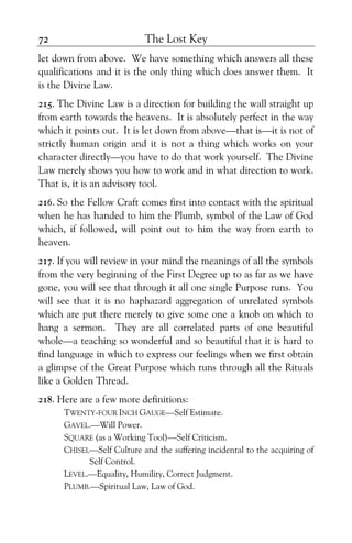 The Lost Key72
let down from above. We have something which answers all these
qualifications and it is the only thing which does answer them. It
is the Divine Law.
215. The Divine Law is a direction for building the wall straight up
from earth towards the heavens. It is absolutely perfect in the way
which it points out. It is let down from above—that is—it is not of
strictly human origin and it is not a thing which works on your
character directly—you have to do that work yourself. The Divine
Law merely shows you how to work and in what direction to work.
That is, it is an advisory tool.
216. So the Fellow Craft comes first into contact with the spiritual
when he has handed to him the Plumb, symbol of the Law of God
which, if followed, will point out to him the way from earth to
heaven.
217. If you will review in your mind the meanings of all the symbols
from the very beginning of the First Degree up to as far as we have
gone, you will see that through it all one single Purpose runs. You
will see that it is no haphazard aggregation of unrelated symbols
which are put there merely to give some one a knob on which to
hang a sermon. They are all correlated parts of one beautiful
whole—a teaching so wonderful and so beautiful that it is hard to
find language in which to express our feelings when we first obtain
a glimpse of the Great Purpose which runs through all the Rituals
like a Golden Thread.
218. Here are a few more definitions:
TWENTY-FOUR INCH GAUGE—Self Estimate.
GAVEL.—Will Power.
SQUARE (as a Working Tool)—Self Criticism.
CHISEL—Self Culture and the suffering incidental to the acquiring of
Self Control.
LEVEL.—Equality, Humility, Correct Judgment.
PLUMB.—Spiritual Law, Law of God.
 