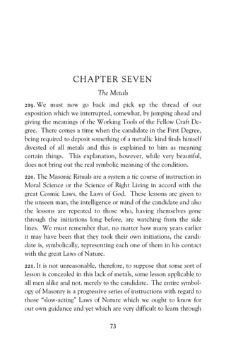 73
CHAPTER SEVEN
The Metals
219. We must now go back and pick up the thread of our
exposition which we interrupted, somewhat, by jumping ahead and
giving the meanings of the Working Tools of the Fellow Craft De-
gree. There comes a time when the candidate in the First Degree,
being required to deposit something of a metallic kind finds himself
divested of all metals and this is explained to him as meaning
certain things. This explanation, however, while very beautiful,
does not bring out the real symbolic meaning of the condition.
220. The Masonic Rituals are a system a tic course of instruction in
Moral Science or the Science of Right Living in accord with the
great Cosmic Laws, the Laws of God. These lessons are given to
the unseen man, the intelligence or mind of the candidate and also
the lessons are repeated to those who, having themselves gone
through the initiations long before, are watching from the side
lines. We must remember that, no matter how many years earlier
it may have been that they took their own initiations, the candi-
date is, symbolically, representing each one of them in his contact
with the great Laws of Nature.
221. It is not unreasonable, therefore, to suppose that some sort of
lesson is concealed in this lack of metals, some lesson applicable to
all men alike and not. merely to the candidate. The entire symbol-
ogy of Masonry is a progressive series of instructions with regard to
those “slow-acting” Laws of Nature which we ought to know for
our own guidance and yet which are very difficult to learn through
 