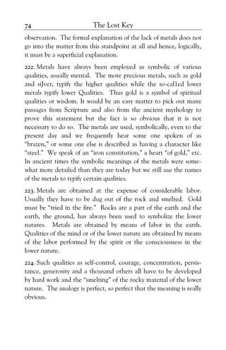 The Lost Key74
observation. The formal explanation of the lack of metals does not
go into the matter from this standpoint at all and hence, logically,
it must be a superficial explanation.
222. Metals have always been employed as symbolic of various
qualities, usually mental. The more precious metals, such as gold
and siJver, typify the higher qualities while the so-cal1ed lower
metals typify lower Qualities. Thus gold is a symbol of spiritual
qualities or wisdom. It would be an easy matter to pick out many
passages from Scripture and also from the ancient mythology to
prove this statement but the fact is so obvious that it is not
necessary to do so. The metals are used, symbolically, even to the
present day and we frequently hear some one spoken of as
“brazen,” or some one else is described as having a character like
“steel.” We speak of an “iron constitution,” a heart “of gold,” etc.
In ancient times the symbolic meanings of the metals were some-
what more detailed than they are today but we still use the names
of the metals to typify certain qualities.
223. Metals are obtained at the expense of considerable labor.
Usually they have to be dug out of the rock and smelted. Gold
must be “tried in the fire.” Rocks are a part of the earth and the
earth, the ground, has always been used to symbolize the lower
natures. Metals are obtained by means of labor in the earth.
Qualities of the mind or of the lower nature are obtained by means
of the labor performed by the spirit or the consciousness in the
lower nature.
224. Such qualities as self-control, courage, concentration, persis-
tance, generosity and a thousand others all have to be developed
by hard work and the “smelting” of the rocky material of the lower
nature. The analogy is perfect, so perfect that the meaning is really
obvious.
 