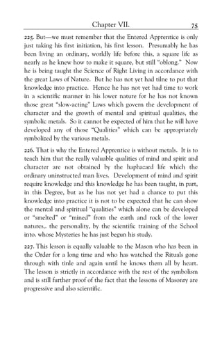 Chapter VII. 75
225. But—we must remember that the Entered Apprentice is only
just taking his first initiation, his first lesson. Presumably he has
been living an ordinary, worldly life before this, a square life as
nearly as he knew how to make it square, but still “oblong.” Now
he is being taught the Science of Right Living in accordance with
the great Laws of Nature. But he has not yet had tilne to put that
knowledge into practice. Hence he has not yet had time to work
in a scientific manner in his lower nature for he has not known
those great “slow-acting” Laws which govern the development of
character and the growth of mental and spiritual qualities, the
symbolic metals. So it cannot be expected of him that he will have
developed any of those “Qualities” which can be appropriately
symbolized by the various metals.
226. That is why the Entered Apprentice is without metals. It is to
teach him that the really valuable qualities of mind and spirit and
character are not obtained by the haphazard life which the
ordinary uninstructed man lives. Development of mind and spirit
require knowledge and this knowledge he has been taught, in part,
in this Degree, but as he has not yet had a chance to put this
knowledge into practice it is not to be expected that he can show
the mental and spiritual “qualities” which alone can be developed
or “smelted” or “mined” from the earth and rock of the lower
natures,. the personality, by the scientific training of the School
into. whose Mysteries he has just begun his study.
227. This lesson is equally valuable to the Mason who has been in
the Order for a long time and who has watched the Rituals gone
through with tinle and again until he knows them all by heart.
The lesson is strictly in accordance with the rest of the symbolism
and is still further proof of the fact that the lessons of Masonry are
progressive and also scientific.
 