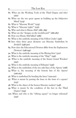 The Lost Key4
80. What are the Working Tools of the Third Degree and why?
(267)
81. What are the two great agents in building up the Subjective
Mind? (274)
82. What is “Masonic Work?” (275)
83. What is “Masonic Light?” (276)
84. Who and what is Hiram Abif? (286, 289)
85. What are the “designs on the trestleboard?” (286-287)
86. How was Hiram Abif killed? (286)
87. What is the symbolic meaning of the Fellow Crafts? (296)
88. Into what three great divisions can Masonic Symbolism be
divided? (298-302)
89. How does the Educational Division differ from the Explanatory
Division? (298-299)
90. What is the symbolic meaning of the Blazing Star? (312)
91. What is the symbolic meaning of the “Ship?” (296)
92. What is the symbolic meaning of the Senior Grand Warden?
(297)
93. What is the symbolic meaning of Ethiopia? (296)
94. What is the symbolism of the two side lines of the Apron? (168)
95. What is, the meaning of the bottom line of the Apron?
(166-167)
96. What is symbolized by bending the knee? (120-121)
97. What is meant by putting the knee in the form of a square?
(237)
98. What is the object of the honest Masonic student? (248)
99. What is meant by the condition of the feet in the Third
Degree? (255)
100. When and why is the “oblong square” no longer tolerated?
(257)
 