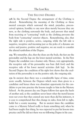 The Lost Key76
THE SECOND DEGREE
228. In the Second Degree the arrangement of the Clothing is
altered. Remembering the meaning of the Clothing as those
mental concepts which surround the mind, prejudice, precon-
ceived opinion, hostility to any new ideas merely because they are
new, as the clothing surrounds the body, and prevent that mind
from receiving or “contacting” truth as the clothing prevents the
body from “contacting” exterior objects. Remembering, also, that
the right side is positive, active, outgoing, while the left side is
negative, receptive and incoming just as the poles of a dynamo are
active and passive, positive and negative, we are ready to consider
the altered symbolism of the Degree.
229. We remember, also, that the shoes are the body, the feet are the
personality and the legs are the lower mental activities. In the First
Degree the candidate was a learner only. Hence, very appropriately,
the receptive side of his personality was bare (left foot) and the
receptive side of his lower mental activities (left leg). In the
Second Degree the condition of his right foot shows that the exal-
tation of the personality is on the positive side, the outgoing side.
230. In ancient days there was a considerable lapse of time, some
years usually, between the Degrees which were then given to a
candidate and hence there was abundant opportunity for the can-
didate to put into practice the lessons taught to him in the Mystery
School. At the present day one Degree follows fast upon the heels
of another and, as the candidate never knew what the moral lessons
were nor even that they existed any more than did his initiators, it
is easy to comprehend that this change in sides, from left to right,
holds but a scanty meaning. But in ancient times the candidate
came to a Mystery School really to learn something and, when he
had been taught that thing, he was expected to put his lessons into
practice and if he did not there was no following Degree in his case.
 