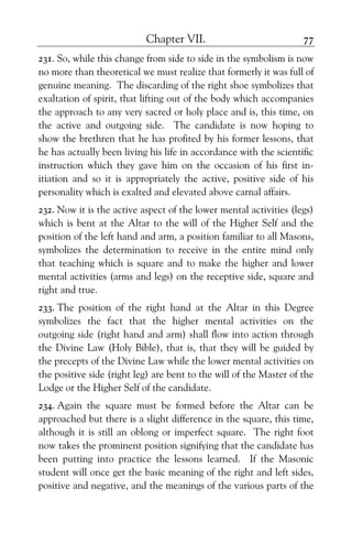 Chapter VII. 77
231. So, while this change from side to side in the symbolism is now
no more than theoretical we must realize that formerly it was full of
genuine meaning. The discarding of the right shoe symbolizes that
exaltation of spirit, that lifting out of the body which accompanies
the approach to any very sacred or holy place and is, this time, on
the active and outgoing side. The candidate is now hoping to
show the brethren that he has profited by his former lessons, that
he has actually been living his life in accordance with the scientific
instruction which they gave him on the occasion of his first in-
itiation and so it is appropriately the active, positive side of his
personality which is exalted and elevated above carnal affairs.
232. Now it is the active aspect of the lower mental activities (legs)
which is bent at the Altar to the will of the Higher Self and the
position of the left hand and arm, a position familiar to all Masons,
symbolizes the determination to receive in the entire mind only
that teaching which is square and to make the higher and lower
mental activities (arms and legs) on the receptive side, square and
right and true.
233. The position of the right hand at the Altar in this Degree
symbolizes the fact that the higher mental activities on the
outgoing side (right hand and arm) shall flow into action through
the Divine Law (Holy Bible), that is, that they will be guided by
the precepts of the Divine Law while the lower mental activities on
the positive side (right leg) are bent to the will of the Master of the
Lodge or the Higher Self of the candidate.
234. Again the square must be formed before the Altar can be
approached but there is a slight difference in the square, this time,
although it is still an oblong or imperfect square. The right foot
now takes the prominent position signifying that the candidate has
been putting into practice the lessons learned. If the Masonic
student will once get the basic meaning of the right and left sides,
positive and negative, and the meanings of the various parts of the
 