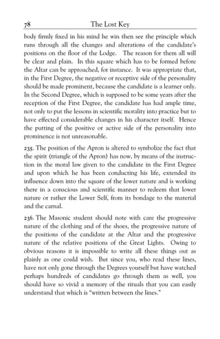 The Lost Key78
body firmly fixed in his mind he win then see the principle which
runs through all the changes and alterations of the candidate’s
positions on the floor of the Lodge. The reason for them all will
be clear and plain. In this square which has to be formed before
the Altar can be approached, for instance. It was appropriate that,
in the First Degree, the negative or receptive side of the personality
should be made prominent, because the candidate is a learner only.
In the Second Degree, which is supposed to be some years after the
reception of the First Degree, the candidate has had ample time,
not only to put the lessons in scientific morality into practice but to
have effected considerable changes in his character itself. Hence
the putting of the positive or active side of the personality into
prominence is not unreasonable.
235. The position of the Apron is altered to symbolize the fact that
the spirit (triangle of the Apron) has now, by means of the instruc-
tion in the moral law given to the candidate in the First Degree
and upon which he has been conducting his life, extended its
influence down into the square of the lower nature and is working
there in a conscious and scientific manner to redeem that lower
nature or rather the Lower Self, from its bondage to the material
and the carnal.
236. The Masonic student should note with care the progressive
nature of the clothing and of the shoes, the progressive nature of
the positions of the candidate at the Altar and the progressive
nature of the relative positions of the Great Lights. Owing to
obvious reasons it is impossible to write all these things out as
plainly as one could wish. But since you, who read these lines,
have not only gone through the Degrees yourself but have watched
perhaps hundreds of candidates go through them as well, you
should have so vivid a memory of the rituals that you can easily
understand that which is “written between the lines.”
 