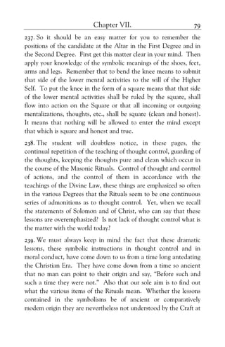 Chapter VII. 79
237. So it should be an easy matter for you to remember the
positions of the candidate at the Altar in the First Degree and in
the Second Degree. First get this matter clear in your mind. Then
apply your knowledge of the symbolic meanings of the shoes, feet,
arms and legs. Remember that to bend the knee means to submit
that side of the lower mental activities to the will of the Higher
Self. To put the knee in the form of a square means that that side
of the lower mental activities shall be ruled by the square, shall
flow into action on the Square or that all incoming or outgoing
mentalizations, thoughts, etc., shall be square (clean and honest).
It means that nothing will be allowed to enter the mind except
that which is square and honest and true.
238. The student will doubtless notice, in these pages, the
continual repetition of the teaching of thought control, guarding of
the thoughts, keeping the thoughts pure and clean which occur in
the course of the Masonic Rituals. Control of thought and control
of actions, and the control of them in accordance with the
teachings of the Divine Law, these things are emphasized so often
in the various Degrees that the Rituals seem to be one continuous
series of admonitions as to thought control. Yet, when we recall
the statements of Solomon and of Christ, who can say that these
lessons are overemphasized? Is not lack of thought control what is
the matter with the world today?
239. We must always keep in mind the fact that these dramatic
lessons, these symbolic instructions in thought control and in
moral conduct, have come down to us from a time long antedating
the Christian Era. They have come down from a time so ancient
that no man can point to their origin and say, “Before such and
such a time they were not.” Also that our sole aim is to find out
what the various items of the Rituals mean. Whether the lessons
contained in the symbolisms be of ancient or comparatively
modem origin they are nevertheless not understood by the Craft at
 