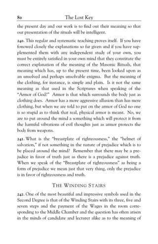 The Lost Key80
the present day and our work is to find out their meaning so that
our presentation of the rituals will be intelligent.
240. This regular and systematic teaching proves itself. If you have
fonowed closely the explanations so far given and if you have sup-
plemented them with any independent study of your own, you
must be entirely satisfied in your own mind that they constitute the
correct explanation of the meaning of the Masonic Rituals, that
meaning which has, up to the present time, been looked upon as
an unsolved and perhaps unsolvable enigma. But the meaning of
the clothing, for instance, is simple and plain. Is it not the same
meaning as that used in the Scriptures when speaking of the
“Armor of God?” Armor is that which surrounds the body just as
clothing does. Armor has a more aggressive allusion than has mere
cIothing, but when we are told to put on the armor of God no one
is so stupid as to think that real, physical armor is meant. No, we
are to put around the mind a something which will protect it from
the harmful vibrations of evil thoughts just as armor protects the
body from weapons.
241. What is the “breastplate of righteousness,” the “helmet of
salvation,” if not something in the nature of prejudice which is to
be placed around the mind? Remember that there may be a pre-
judice in favor of truth just as there is a prejudice against truth.
When we speak of the “Breastplate of righteousness” as being a
form of prejudice we mean just that very thing, only the prejudice
is in favor of righteousness and truth.
THE WINDING STAIRS
242. One of the most beautiful and impressive symbols used in the
Second Degree is that of the Winding Stairs with its three, five and
seven steps and the payment of the Wages in the room corre-
sponding to the Middle Chamber and the question has often arisen
in the minds of candidate and lecturer alike as to the meaning of
 