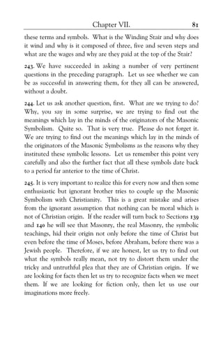 Chapter VII. 81
these terms and symbols. What is the Winding Stair and why does
it wind and why is it composed of three, five and seven steps and
what are the wages and why are they paid at the top of the Stair?
243. We have succeeded in asking a number of very pertinent
questions in the preceding paragraph. Let us see whether we can
be as successful in answering them, for they all can be answered,
without a doubt.
244. Let us ask another question, first. What are we trying to do?
Why, you say in some surprise, we are trying to find out the
meanings which lay in the minds of the originators of the Masonic
Symbolism. Quite so. That is very true. Please do not forget it.
We are trying to find out the meanings which lay in the minds of
the originators of the Masonic Symbolisms as the reasons why they
instituted these symbolic lessons. Let us remember this point very
carefully and also the further fact that all these symbols date back
to a period far anterior to the time of Christ.
245. It is very important to realize this for every now and then some
enthusiastic but ignorant brother tries to couple up the Masonic
Symbolism with Christianity. This is a great mistake and arises
from the ignorant assumption that nothing can be moral which is
not of Christian origin. If the reader will turn back to Sections 139
and 140 he will see that Masonry, the real Masonry, the symbolic
teachings, hid their origin not only before the time of Christ but
even before the time of Moses, before Abraham, before there was a
Jewish people. Therefore, if we are honest, let us try to find out
what the symbols really mean, not try to distort them under the
tricky and untruthful plea that they are of Christian origin. If we
are looking for facts then let us try to recognize facts when we meet
them. If we are looking for fiction only, then let us use our
imaginations more freely.
 