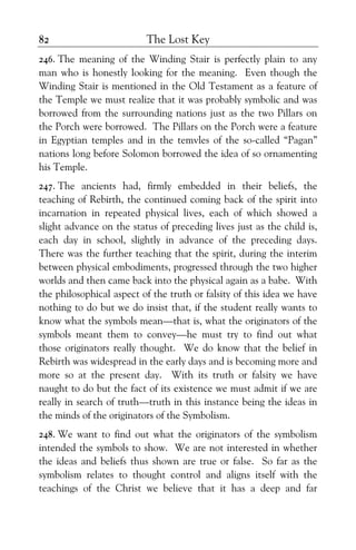 The Lost Key82
246. The meaning of the Winding Stair is perfectly plain to any
man who is honestly looking for the meaning. Even though the
Winding Stair is mentioned in the Old Testament as a feature of
the Temple we must realize that it was probably symbolic and was
borrowed from the surrounding nations just as the two Pillars on
the Porch were borrowed. The Pillars on the Porch were a feature
in Egyptian temples and in the temvles of the so-called “Pagan”
nations long before Solomon borrowed the idea of so ornamenting
his Temple.
247. The ancients had, firmly embedded in their beliefs, the
teaching of Rebirth, the continued coming back of the spirit into
incarnation in repeated physical lives, each of which showed a
slight advance on the status of preceding lives just as the child is,
each day in school, slightly in advance of the preceding days.
There was the further teaching that the spirit, during the interim
between physical embodiments, progressed through the two higher
worlds and then came back into the physical again as a babe. With
the philosophical aspect of the truth or falsity of this idea we have
nothing to do but we do insist that, if the student really wants to
know what the symbols mean—that is, what the originators of the
symbols meant them to convey—he must try to find out what
those originators really thought. We do know that the belief in
Rebirth was widespread in the early days and is becoming more and
more so at the present day. With its truth or falsity we have
naught to do but the fact of its existence we must admit if we are
really in search of truth—truth in this instance being the ideas in
the minds of the originators of the Symbolism.
248. We want to find out what the originators of the symbolism
intended the symbols to show. We are not interested in whether
the ideas and beliefs thus shown are true or false. So far as the
symbolism relates to thought control and aligns itself with the
teachings of the Christ we believe that it has a deep and far
 