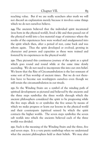 Chapter VII. 83
reaching value. But if we are really searchers after truth we will
not discard an explanation merely because it involves some things
which we do not ourselves believe.
249. The ancients believed that the individual spirit incarnated
(was born in the physical world), lived a life and then passed out of
the physical world into a less material stage of existence where the
results of the experiences here were worked and amalgamated into
the spirit which then, after a period of rest, came back and was
reborn again. Thus the spirit developed or evolved, growing in
character and powers and capacities as these were trained and
fostered by its experiences in the physical world.
250. They pictured this continuous journey of the spirit as a spiral
which goes round and round while at the same time slowly
ascending. We do not need to incorporate this into our own belief.
We know that the Rite of Circumambulation is the last remnant of
some sort of Sun worship of ancient times. But we do not there-
fore have to become sun worshippers ourselves even though we
still retain the circumambulation in our rituals.
251. So the Winding Stairs are a symbol of the winding path of
spiritual development as pictured and believed by the ancients and
the three steps symbolize the three worlds through which the
ancient philosophers considered the spirit to be progressing while
the five steps allude to or symbolize the five senses by means of
which we make progress or learn our lessons in the physical world
and their counterparts (spiritual senses) by which the spirit
contacts the higher worlds. The seven steps symbolize the seven
sub worlds into which the ancients believed each of the three
worlds was divided.
252. Such is the meaning of the Winding Stairs and the three, five
and seven steps. It is a very pretty symbology when we understand
what the ancient philosophers held as their beliefs. We may alter
 