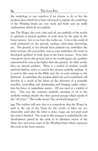 The Lost Key84
the symbology to suit ourselves jf we choose to do so but the
modern ideas which have been advanced to explain the symbology
of the Winding Stairs are very weak and futile and are really
explanations which do not explain.
253. The Wages, the corn, wine and oil, are symbolic of the results
in spiritunl or mental qualities of work done by the spirit in the
lower natures. Let us see how this works out. Corn is the result of
work performed on the ground, seeding, cultivating, harvesting,
etc. The ground, as has already been pointed out, symbolizes the
lower natures, the personality, and so corn symbolizes the result in
developed qualities of work doue in the lower natures. Note that
corn grows above the ground and so we would expect the qualities
represented by corn to be higher than the ground. In other words,
they are mental qualities. Wine is a symbol of wisdom, usually
spiritual wisdom, and is so used in the ancient symbolic writings. It
is used in this sense in the Bible and also in such writings as the
Rubaiyat. It symbolizes the wisdom which the soul (candidate) will
develop as a result of his labors in the direction of a scientific
morality, controlling and dominating and bringing under subjec-
tion his lower or animalistic nature. Oil was used as a symbol of
love. This was the common symbolic meaning of oil in the
symbolic writings despite the often quoted passage which speaks of
the “oil of joy.” This really means “the oil which brings joy.”
254. The student will note that it is compulsory that the Wages be
paid at the top of the Stairs for the results of labor are not
observable until after the labor is done, wages are not paid until
the work is finished. The work in this instance is symbolized by the
development gained by the spirit in its laborious ascent of the
three, five and seven steps of the Winding Stairs which represent
the work in the lower natures.
 