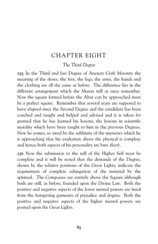 85
CHAPTER EIGHT
The Third Degree
255. In the Third and last Degree of Ancient Craft Masonry the
meaning of the shoes, the feet, the legs, the arms, the hands and
the clothing are all the same as before. The difference lies in the
different arrangement which the Mason will at once remember.
Now the square formed before the Altar can be approached must
be a perfect square. Remember that several years are supposed to
have elapsed since the Second Degree and the candidate has been
coached and taught and helped and advised and it is taken for
granted that he has learned his lessons, the lessons in scientific
morality which have been taught to him in the previous Degrees.
Now he comes, so awed by the sublimity of the mysteries which he
is approaching that his exaltation above the physical is complete
and hence both aspects of his personality are bare (feet).
256. Now the submission to the will of the Higher Self must be
complete and it will be noted that the demands of the Degree,
shown by the relative positions of the Great Lights, indicate the
requirement of complete subjugation of the material by the
spiritual. The Compasses are entirely above the Square although
both are still, as before, founded upon the Divine Law. Both the
positive and negative aspects of the lower mental powers are freed
from the hampering garments of prejudice and dogma. Both the
positive and negative aspects of the higher mental powers are
posited upon the Great Lights.
 