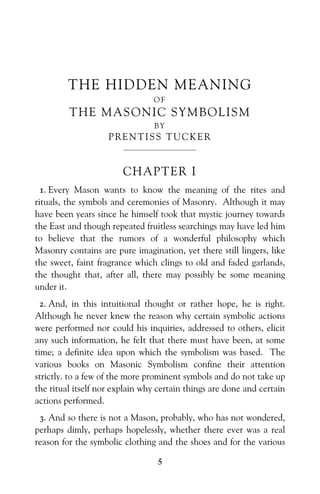 5
THE HIDDEN MEANING
O F
THE MASONIC SYMBOLISM
B Y
PRENTISS TUCKER
—————————
CHAPTER I
1. Every Mason wants to know the meaning of the rites and
rituals, the symbols and ceremonies of Masonry. Although it may
have been years since he himself took that mystic journey towards
the East and though repeated fruitless searchings may have led him
to believe that the rumors of a wonderful philosophy which
Masonry contains are pure imagination, yet there still lingers, like
the sweet, faint fragrance which clings to old and faded garlands,
the thought that, after all, there may possibly be some meaning
under it.
2. And, in this intuitional thought or rather hope, he is right.
Although he never knew the reason why certain symbolic actions
were performed nor could his inquiries, addressed to others, elicit
any such information, he feIt that there must have been, at some
time; a definite idea upon which the symbolism was based. The
various books on Masonic Symbolism confine their attention
strictly. to a few of the more prominent symbols and do not take up
the ritual itself nor explain why certain things are done and certain
actions performed.
3. And so there is not a Mason, probably, who has not wondered,
perhaps dimly, perhaps hopelessly, whether there ever was a real
reason for the symbolic clothing and the shoes and for the various
 