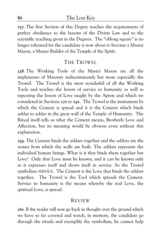 The Lost Key86
257. The first Section of this Degree teaches the requirements of
perfect obedience to the lessons of the Divine Law and to the
scientific teaching given in the Degrees. The “oblong square” is no
longer tolerated for the candidate is now about to become a Master
Mason, a Master Builder of the Temple of the Spirit.
THE TROWEL
258. The Working Tools of the Master Mason are all the
implements of Masonry indiscriminately but more especially the
Trowel. The Trowel is the most wonderful of all the Working
Tools and teaches the lesson of service to humanity as well as
repeating the lesson of Love taught by the Apron and which we
considered in Sections 171 to 191. The Trowel is the instrument by
which the Cement is spread and it is the Cement which binds
ashlar to ashlar in the great wall of the Temple of Humanity. The
Ritual itself tells us what the Cement means, Brotherly Love and
Affection, but its meaning would be obvious even without this
explanation.
259. The Cement binds the ashlars together and the ashlars are the
stones from which the walls are built. The ashlars represent the
individual human beings. What is it that binds them together but
Love? Only that Love must be known, and it can be known only
as it expresses itself and shows itself in service. So the Trowel
symbolizes SERVICE. The Cement is the Love that binds the ashlars
together. The Trowel is the Tool which spreads the Cement.
Service to humanity is the means whereby the real Love, the
spiritual Love, is spread.
REVIEW
260. If the reader will now go back in thought over the ground which
we have so far covered and watch, in memory, the candidate go
through the rituals and exemplify the symboIism, he cannot help
 