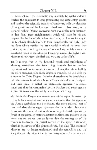 Chapter VIII. 87
but be struck with the systematic way in which the symbolic drama
teaches the candidate in ever progressing and developing lessons
and symbols the scientific manner of complying with the demands
of the great Laws of the Universe. And now he has come, in the
last and highest Degree, overcome with awe at the near approach
to that final, great enlightenment which will soon be his and
prepared by the life which he has been living in close conformity to
the teachings already given, to form, symbolically but truly, upon
the floor which typifies the little world in which he lives, that
perfect square, no longer distorted nor oblong, which shows the
wonderful result of the Masonic Teachings and of the Light which
Masonry throws upon the dark and winding paths of life.
261. It is true that in the beautiful rituals and symbolisms of
Masonry sometimes the little things contain lessons no less
important and no less necessary for us to know than those held by
the more prominent and more emphatic symbols. So it is with the
Apron in the Third Degree. In a few short phrases the candidate is
told the manner in which a Master Mason should wear his Apron
and then there is added the statement, apparently a casual
statement, that this custom has become obsolete and never again is
any mention made of this really most important thing.
262. For in this Degree the lower corner of the Apron is turned up,
but only for a moment and, when we remember that the square of
the Apron symbolizes the personality, the more material part of
man and that the triangle represents the spirit which has come
down into the material nature there to wage its battle against the
forces of the carnal in man and against the lusts and passions of the
lower natures, so we can easily see that the turning up of the
corner is to denote the partial success of the spirit in its work,
which is an earnest of the glorious future. But, alas! The lessons of
Masonry are no longer understood and the symbolism and the
allegories and the rituals are but so many words of a curious and
 
