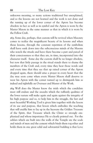The Lost Key88
unknown meaning, so many actions traditional but unexplained,
and so the lessons are not learned and the work is not done and
the turning up of the lower corner of the Apron has become
obsolete in fact as well as in symbol and the Apron is worn by the
Master Mason in the same manner as that in which it is worn by
the Fellow Craft.
263. Some day, perhaps, that custom will be revived when Masonry
comes to realize the magnificent beauty of its lessons and when
those lessons, through the constant repetition of the symbolism
shall have sunk down into the subconscious minds of the Masons
who watch the rituals and have there become a part and parcel of
their consciousness so that they are, in time, incorporated into the
character itself. Some day the custom shall be no longer obsolete,
but now that little passage in the ritual stands there to shame the
members of the Craft and, every time they hear those words said
and every time that they see that up raised corner of the Apron
dropped again, there should arise a prayer in every heart that the
day may soon come when every Master Mason shall deserve to
wear his Apron with the corner turned up to distinguish him as
indeed and rightfully an Overseer and Master of the Work.
264. Well does the Master know the trials which the candidate
must still endure and the assaults which the ruffianly qualities of
the lower nature will make again and again against the integrity of
his high purpose and so, to help him in the struggle, the last and
most beautiful Working Tool is given him together with the lesson
of its use and purpose, that lesson which embodies the teaching
that will enable him to lay up in the heavens the Golden Treasure
of the Spirit, that Treasure which the Christ so strongly em-
phasized and whose importance He so clearly pointed out. For the
ashlars which are built into the walls of the Temple are the souls
and minds of men and the cement which binds them tog-ether and
holds them in one great solid and substantial building is that Love
 