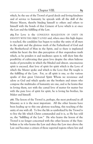 Chapter VIII. 89
which, by the use of the Trowel of good deeds and loving-kindness
and of service to humanity he spreads with all the skill of the
Master Mason, thereby binding himself to others and others to
himself with the bonds of that Cement of Love which is at once
the Law and the fulfilling of the Law.
265. For Love is the CONSCIOUS REALIZATION OF UNITY OR
IDENTITY WITH THE OBJECT LOVED and, when once this high degree
is reached, the candidate has begun to realize the unity of all men
in the spirit and the glorious truth of the Fatherhood of God and
the Brotherhood of Man in the Spirit, and so there is implanted
within his heart the first dim perception of that stupendous truth
which, as he ponders it and meditates upon it, will show him the
possibi1ity of cultivating that great love despite the often hideous
masks of personality in which the blinded and almost. unconscious
spirit is encased, that love of spirit for spirit which is the Love of
which the Master spoke and which is the Love that He taught is
the fulfilling of the Law. For, as all spirit is one, so the various
sparks of that great Universal Spirit Whom we reverence and
adore as God and which sparks are the brothers and sisters who
compose the multitudes of humanity are one, and so he learns that
in loving them, not with the carnal love of matter for matter but
with the pure love of spirit for spirit, he is loving his brother, his
Maker and himself.
266. The lesson of the Trowel is, perhaps, the most profound in all
Masonry as it is the most important. All the other lessons have
been leading up to this one glorious teaching, this teaching of the
unity of one with all. To live the life as symbolized by the Trowel is
to live the life which Christ commanded and it is, as He has told
us, the “fulfilling of the Law.” He who learns the lesson of the
Trowel is no longer concerned with the other lessons of the Sym-
bolism as he who learns the Law and obeys the Law rises above the
Law and becomes a citizen of those supernal regions where law and
 