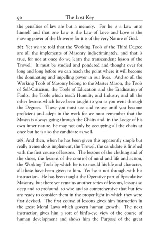 The Lost Key90
the penalties of law are but a memory. For he is a Law unto
himself and that one Law is the Law of Love and Love is the
moving power of the Universe for it is of the very Nature of God.
267. Yet we are told that the Working Tools of the Third Degree
are all the implements of Masonry indiscriminately, and that is
true, for not at once do we learn the transcendent lesson of the
Trowel. It must be studied and pondered and thought over for
long and long before we can reach the point where it will become
the dominating and impelling power in our lives. And so all the
Working Tools of Masonry belong to the Master Mason, the Tools
of Self-Criticism, the Tools of Education and the Eradication of
Faults, the Tools which teach Humility and Industry and all the
other lessons which have been taught to you as you went through
the Degrees. These you must use and re-use until you become
proficient and adept in the work for we must remember that the
Mason is always going through the Chairs and, in the Lodge of his
own inner nature, he may not only be occupying all the chairs at
once but he is also the candidate as weIl.
268. And then, when he has been given this apparently simple but
really tremendous implement, the Trowel, the candidate is finished
with the first course of lessons. The lessons of the clothing and of
the shoes, the lessons of the control of mind and life and action,
the Working Tools by which he is to mould his life and character,
all these have been given to him. Yet he is not through with his
instruction. He has been taught the Operative part of Speculative
Masonry, but there yet remains another series of lessons, lessons so
deep and so profound, so wise and so comprehensive that but few
are ready to consider them in the proper light in which they were
first devised. The first course of lessons gives him instruction in
the great Moral Laws which govern human growth. The next
instruction gives him a sort of bird’s-eye view of the course of
human development and shows him the Purpose of the great
 
