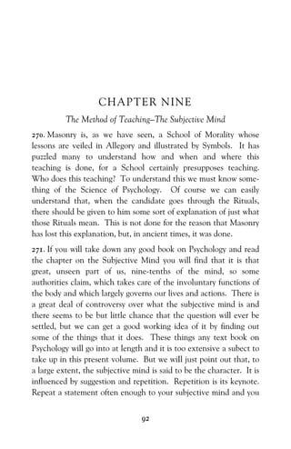 92
CHAPTER NINE
The Method of Teaching—The Subjective Mind
270. Masonry is, as we have seen, a School of Morality whose
lessons are veiled in Allegory and illustrated by Symbols. It has
puzzled many to understand how and when and where this
teaching is done, for a School certainly presupposes teaching.
Who does this teaching? To understand this we must know some-
thing of the Science of Psychology. Of course we can easily
understand that, when the candidate goes through the Rituals,
there should be given to him some sort of explanation of just what
those Rituals mean. This is not done for the reason that Masonry
has lost this explanation, but, in ancient times, it was done.
271. If you will take down any good book on Psychology and read
the chapter on the Subjective Mind you will find that it is that
great, unseen part of us, nine-tenths of the mind, so some
authorities claim, which takes care of the involuntary functions of
the body and which largely governs our lives and actions. There is
a great deal of controversy over what the subjective mind is and
there seems to be but little chance that the question will ever be
settled, but we can get a good working idea of it by finding out
some of the things that it does. These things any text book on
Psychology will go into at length and it is too extensive a subect to
take up in this present volume. But we wiIl just point out that, to
a large extent, the subjective mind is said to be the character. It is
influenced by suggestion and repetition. Repetition is its keynote.
Repeat a statement often enough to your subjective mind and you
 