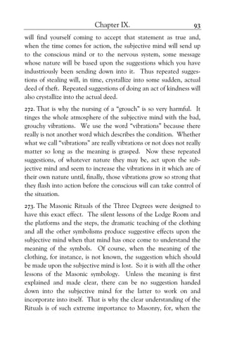 Chapter IX. 93
will find yourself coming to accept that statement as true and,
when the time comes for action, the subjective mind will send up
to the conscious mind or to the nervous system, some message
whose nature will be based upon the suggestions which you have
industriously been sending down into it. Thus repeated sugges-
tions of stealing will, in time, crystallize into some sudden, actual
deed of theft. Repeated suggestions of doing an act of kindness will
also crystallize into the actual deed.
272. That is why the nursing of a “grouch” is so very harmful. It
tinges the whole atmosphere of the subjective mind with the bad,
grouchy vibrations. We use the word “vibrations” because there
really is not another word which describes the condition. Whether
what we call “vibrations” are really vibrations or not does not really
matter so long as the meaning is grasped. Now these repeated
suggestions, of whatever nature they may be, act upon the sub-
jective mind and seem to increase the vibrations in it which are of
their own nature until, finally, those vibrations grow so strong that
they flash into action before the conscious will can take control of
the situation.
273. The Masonic Rituals of the Three Degrees were designed to
have this exact effect. The silent lessons of the Lodge Room and
the platforms and the steps, the dramatic teaching of the clothing
and all the other symbolisms produce suggestive effects upon the
subjective mind when that mind has once come to understand the
meaning of the symbols. Of course, when the meaning of the
clothing, for instance, is not known, the suggestion which should
be made upon the subjective mind is lost. So it is with all the other
lessons of the Masonic symbology. Unless the meaning is first
explained and made clear, there can be no suggestion handed
down into the subjective mind for the latter to work on and
incorporate into itself. That is why the clear understanding of the
Rituals is of such extreme importance to Masonry, for, when the
 