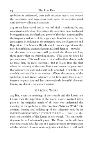 The Lost Key94
symbolism is understood, then each initiation repeats and renews
the impressions and suggestions made upon the subjective mind
until these crystallize into character.
274. As we have stated and as you will find it confirmed by any
competent text book on Psychology, the subjective mind is affected
by suggestion and the depth and power of the effect is measured by
the frequency and force of the suggestion. In other words, the two
great agents in building up the subjective mind are Suggestion and
Repetition. The Masonic Rituals afford constant repetition of the
most beautiful and dramatic lessons in Moral Science—provided—
and this must be understood well, provided the Mason watching
them knows what the symbolism means. If he does not know he
gets no lessons. This would seem to be so self-evident that it needs
no more than the mere statement. But it follows from this that
where the meaning of the symbolism is not known the great work
that Masonry could do and ought to do is wasted. Think this over
carefully and see if it is not correct. Where the meaning of the
symbolism is not known Masonry is but little more than a mere
fraternal organization and her transcendently beautiful, dramatic
lessons, are almost if not entirely wasted.
MASONIC WORK
275. But, when the meanings of the symbols and the Rituals are
known then the repetition of the moral lessons involved takes
place in the subjective minds of all those who understand the
meanings of the symbols and this constitutes “Masonic Work,” this
constant training and building up of the subjective mind by an
UNDERSTANDING CONTEMPLATION OF THE RITUAL. Note that the
mere contemplafon of the Rituals is not enough. The contempla-
tion must be an Understanding one. The Mason on the side lines
must understand what he sees or it cannot produce any impression
which could sink down into his subjective mind there to add itself
 