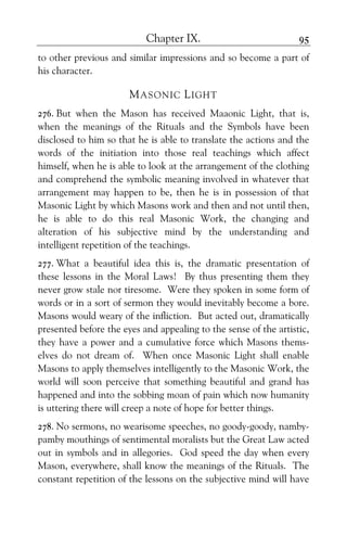 Chapter IX. 95
to other previous and similar impressions and so become a part of
his character.
MASONIC LIGHT
276. But when the Mason has received Maaonic Light, that is,
when the meanings of the Rituals and the Symbols have been
disclosed to him so that he is able to translate the actions and the
words of the initiation into those real teachings which affect
himself, when he is able to look at the arrangement of the clothing
and comprehend the symbolic meaning involved in whatever that
arrangement may happen to be, then he is in possession of that
Masonic Light by which Masons work and then and not until then,
he is able to do this real Masonic Work, the changing and
alteration of his subjective mind by the understanding and
intelligent repetition of the teachings.
277. What a beautiful idea this is, the dramatic presentation of
these lessons in the Moral Laws! By thus presenting them they
never grow stale nor tiresome. Were they spoken in some form of
words or in a sort of sermon they would inevitably become a bore.
Masons would weary of the infliction. But acted out, dramatically
presented before the eyes and appealing to the sense of the artistic,
they have a power and a cumulative force which Masons thems-
elves do not dream of. When once Masonic Light shall enable
Masons to apply themselves intelligently to the Masonic Work, the
world will soon perceive that something beautiful and grand has
happened and into the sobbing moan of pain which now humanity
is uttering there will creep a note of hope for better things.
278. No sermons, no wearisome speeches, no goody-goody, namby-
pamby mouthings of sentimental moralists but the Great Law acted
out in symbols and in allegories. God speed the day when every
Mason, everywhere, shall know the meanings of the Rituals. The
constant repetition of the lessons on the subjective mind will have
 