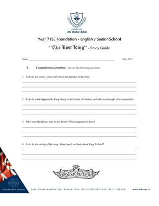 Year 7 ISE Foundation - English / Senior School
"The Lost King" - Study Guide
Name: _________________________________________________________________________ May, 2015
I. Comprehension Questions: Answer the following questions
1. Refer to the context (time and place) and narrator of the story.
________________________________________________________________________________________
________________________________________________________________________________________
________________________________________________________________________________________
2. Refer to what happened to King Henry in the Tower of London, and who was thought to be responsible.
________________________________________________________________________________________
________________________________________________________________________________________
________________________________________________________________________________________
3. Why were the princes sent to the Tower? What happened to them?
________________________________________________________________________________________
________________________________________________________________________________________
________________________________________________________________________________________
4. Refer to the ending of the story. What does Lisa think about King Richard?
________________________________________________________________________________________
________________________________________________________________________________________
________________________________________________________________________________________
 